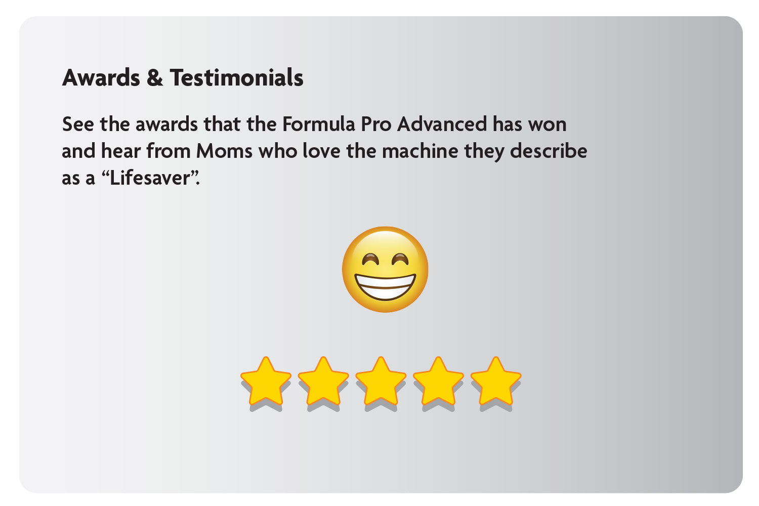 Awards & Testimonials: See the awards that the Formula Pro Advanced has won and hear from Moms who love the machine they describe as a “Lifesaver”.
