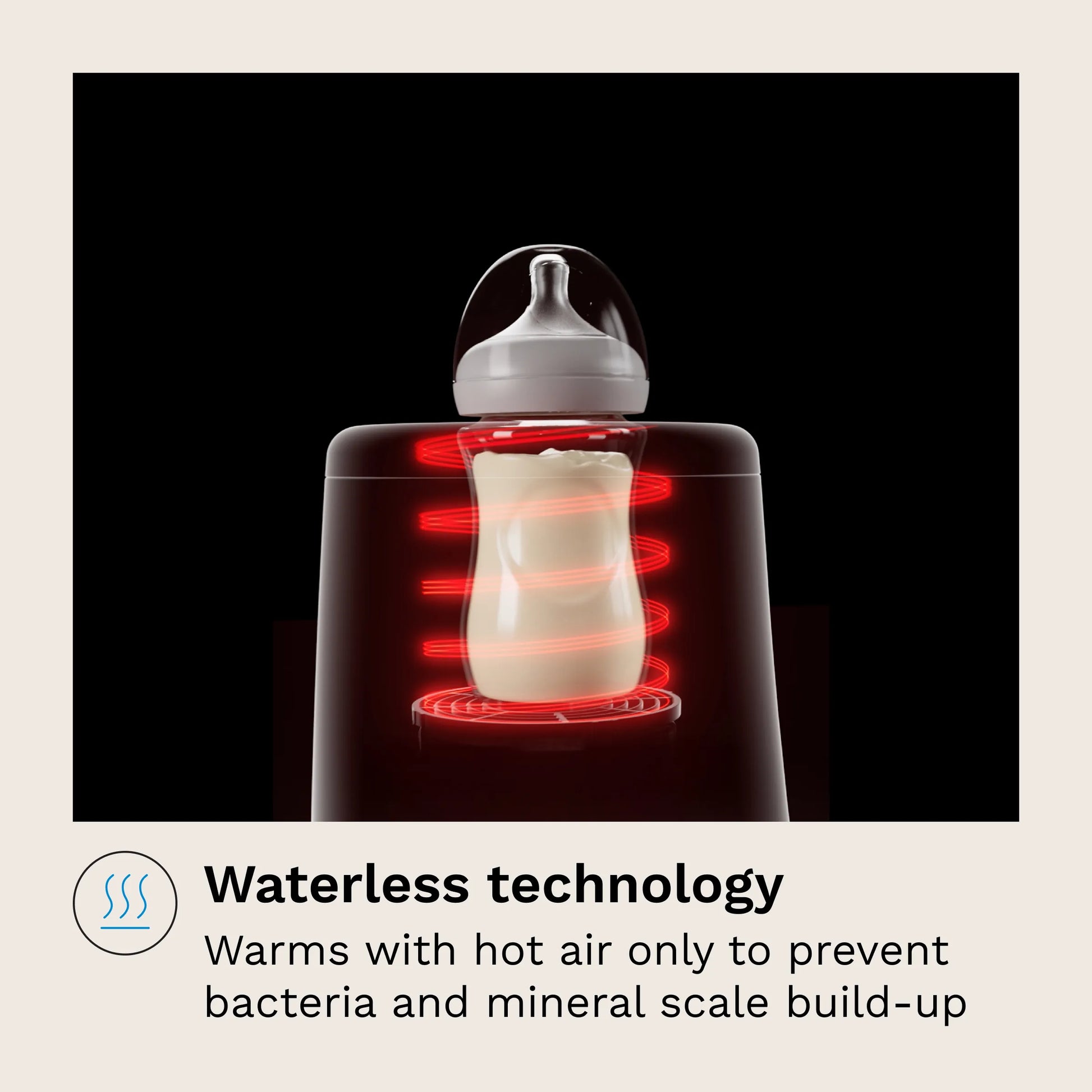 Waterless technology
Warms with hot air only to prevent bacteria and mineral scale build-up