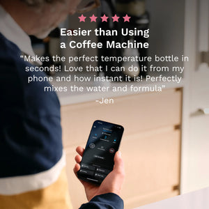 5 star customer review: "Easier than using a coffee machine. Makes the perfect temperature bottle in seconds! Love that I can do it from my phone and how instant it is! Perfectly mixes the water and formula" - Jen