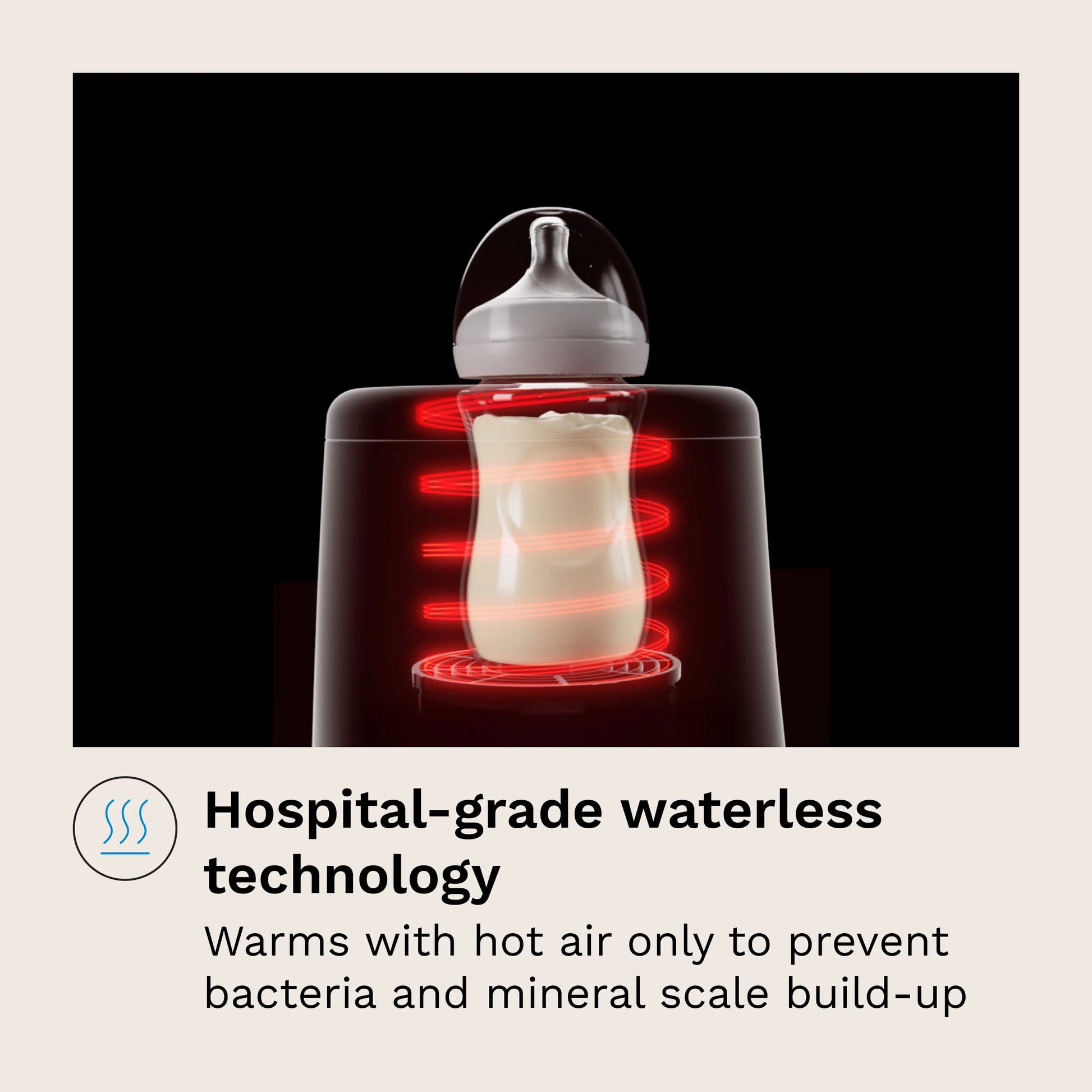 Hospital-grade waterless technology
Warms with hot air only to prevent bacteria and mineral scale build-up
