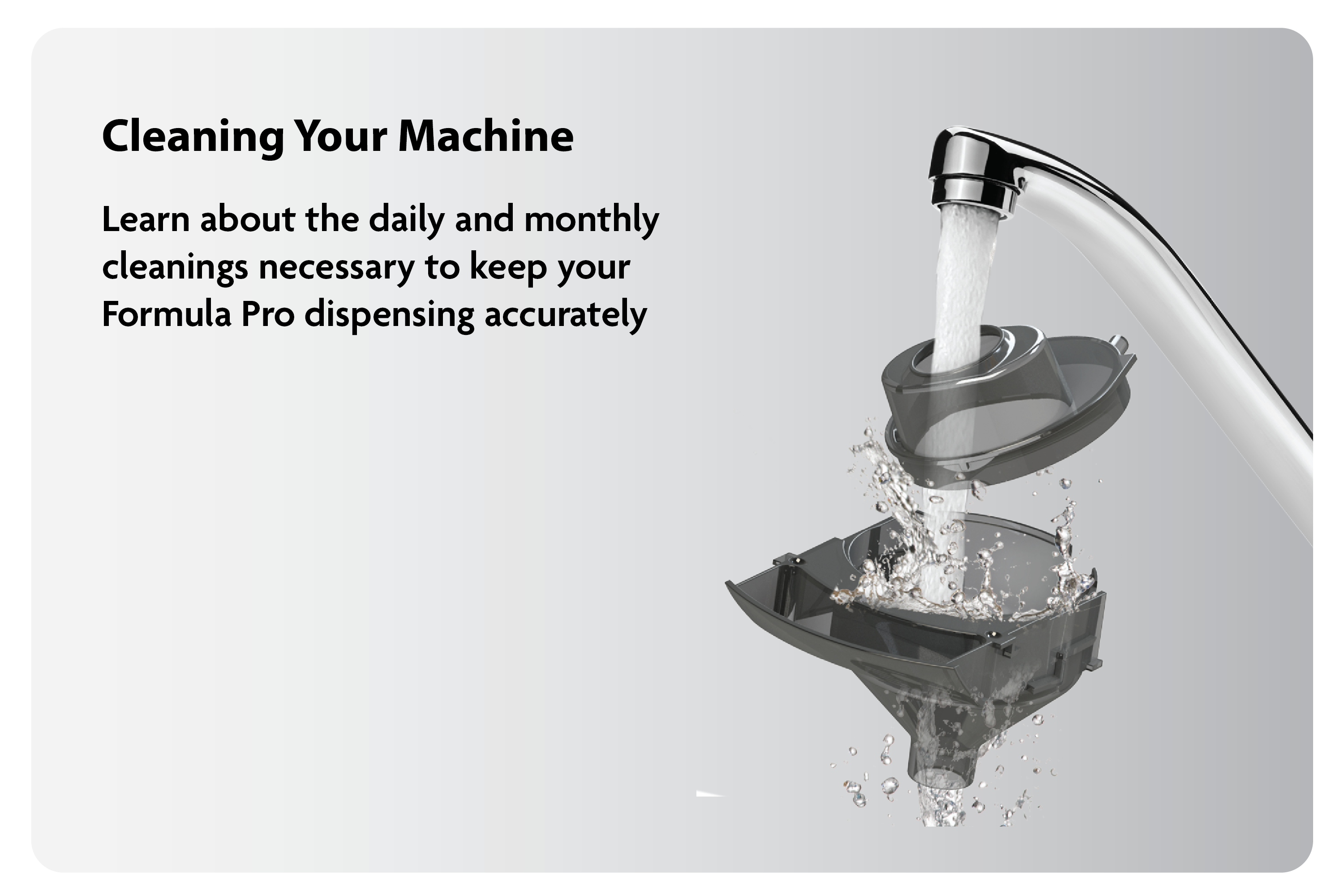 Cleaning Your Machine: Learn about the daily and monthly cleanings necessary to keep your Formula Pro dispensing accurately